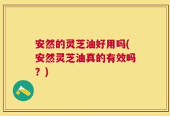 安然的灵芝油好用吗(安然灵芝油真的有效吗？)