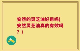 安然的灵芝油好用吗(安然灵芝油真的有效吗？)