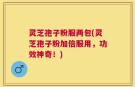 灵芝孢子粉服两包(灵芝孢子粉加倍服用，功效神奇！)