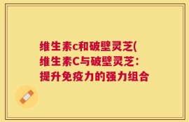 维生素c和破壁灵芝(维生素C与破壁灵芝：提升免疫力的强力组合