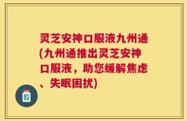 灵芝安神口服液九州通(九州通推出灵芝安神口服液，助您缓解焦虑、失眠困扰)