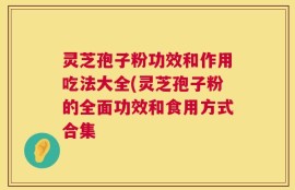 灵芝孢子粉功效和作用吃法大全(灵芝孢子粉的全面功效和食用方式合集