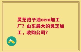 灵芝孢子油oem加工厂？山东最大的灵芝加工，收购公司？