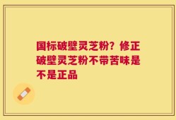 国标破壁灵芝粉？修正破壁灵芝粉不带苦味是不是正品
