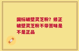国标破壁灵芝粉？修正破壁灵芝粉不带苦味是不是正品