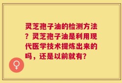 灵芝孢子油的检测方法？灵芝孢子油是利用现代医学技术提炼出来的吗，还是以前就有？
