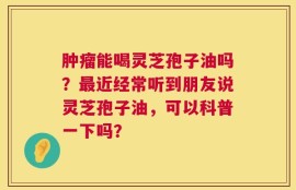 肿瘤能喝灵芝孢子油吗？最近经常听到朋友说灵芝孢子油，可以科普一下吗？