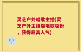 灵芝户外唱歌主播(灵芝户外主播靠唱歌吸粉，获得超高人气)