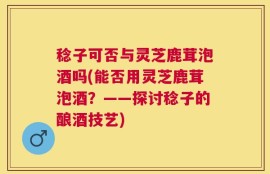 稔子可否与灵芝鹿茸泡酒吗(能否用灵芝鹿茸泡酒？——探讨稔子的酿酒技艺)