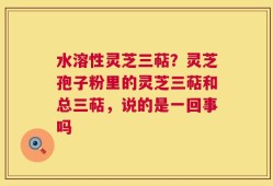 水溶性灵芝三萜？灵芝孢子粉里的灵芝三萜和总三萜，说的是一回事吗