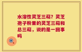 水溶性灵芝三萜？灵芝孢子粉里的灵芝三萜和总三萜，说的是一回事吗