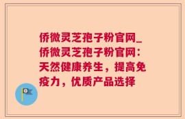 侨微灵芝孢子粉官网_侨微灵芝孢子粉官网：天然健康养生，提高免疫力，优质产品选择