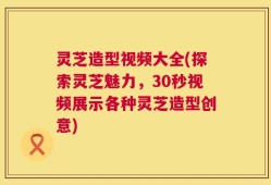 灵芝造型视频大全(探索灵芝魅力，30秒视频展示各种灵芝造型创意)