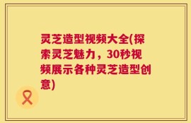 灵芝造型视频大全(探索灵芝魅力，30秒视频展示各种灵芝造型创意)