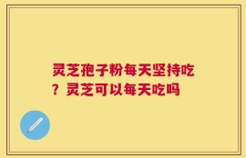灵芝孢子粉每天坚持吃？灵芝可以每天吃吗