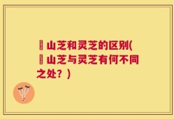 屼山芝和灵芝的区别(屼山芝与灵芝有何不同之处？)