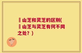 屼山芝和灵芝的区别(屼山芝与灵芝有何不同之处？)