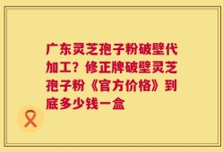 广东灵芝孢子粉破壁代加工？修正牌破壁灵芝孢子粉《官方价格》到底多少钱一盒