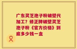 广东灵芝孢子粉破壁代加工？修正牌破壁灵芝孢子粉《官方价格》到底多少钱一盒