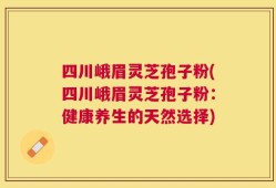 四川峨眉灵芝孢子粉(四川峨眉灵芝孢子粉：健康养生的天然选择)