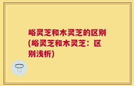 峪灵芝和木灵芝的区别(峪灵芝和木灵芝：区别浅析)