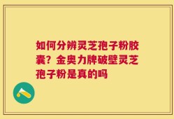 如何分辨灵芝孢子粉胶囊？金奥力牌破壁灵芝孢子粉是真的吗