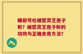 睡前可吃破壁灵芝孢子粉？破壁灵芝孢子粉的功效与正确食用方法？