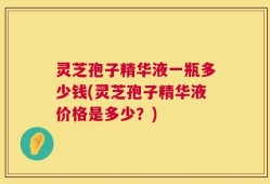 灵芝孢子精华液一瓶多少钱(灵芝孢子精华液价格是多少？)