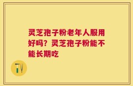 灵芝孢子粉老年人服用好吗？灵芝孢子粉能不能长期吃
