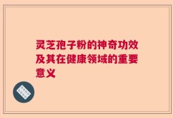 灵芝孢子粉的神奇功效及其在健康领域的重要意义