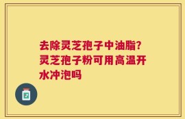 去除灵芝孢子中油脂？灵芝孢子粉可用高温开水冲泡吗