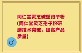 同仁堂灵芝破壁孢子粉(同仁堂灵芝孢子粉研磨技术突破，提高产品质量)
