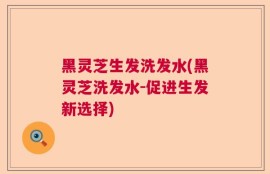 黑灵芝生发洗发水(黑灵芝洗发水-促进生发新选择)