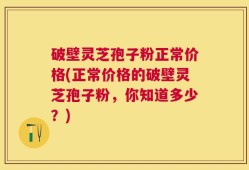 破壁灵芝孢子粉正常价格(正常价格的破壁灵芝孢子粉，你知道多少？)