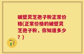 破壁灵芝孢子粉正常价格(正常价格的破壁灵芝孢子粉，你知道多少？)