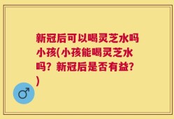 新冠后可以喝灵芝水吗小孩(小孩能喝灵芝水吗？新冠后是否有益？)