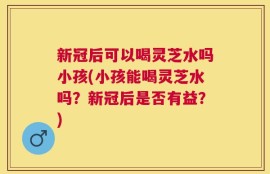 新冠后可以喝灵芝水吗小孩(小孩能喝灵芝水吗？新冠后是否有益？)