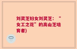 刘灵芝妇女刘灵芝：“女工之花”的高山芝培育者)