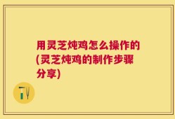用灵芝炖鸡怎么操作的(灵芝炖鸡的制作步骤分享)