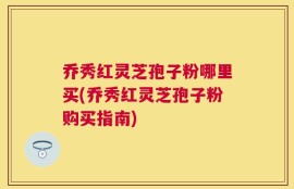 乔秀红灵芝孢子粉哪里买(乔秀红灵芝孢子粉购买指南)
