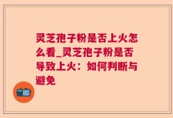灵芝孢子粉是否上火怎么看_灵芝孢子粉是否导致上火：如何判断与避免