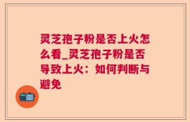 灵芝孢子粉是否上火怎么看_灵芝孢子粉是否导致上火：如何判断与避免