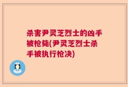 杀害尹灵芝烈士的凶手被枪毙(尹灵芝烈士杀手被执行枪决)