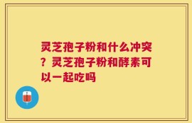 灵芝孢子粉和什么冲突？灵芝孢子粉和酵素可以一起吃吗