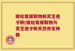 姬松茸提取物和灵芝孢子粉(姬松茸提取物与灵芝孢子粉天然养生神器