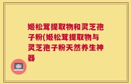 姬松茸提取物和灵芝孢子粉(姬松茸提取物与灵芝孢子粉天然养生神器