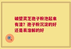 破壁灵芝孢子粉泡起来有渣？孢子粉沉淀的好还是易溶解的好