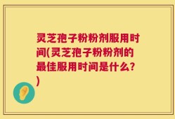 灵芝孢子粉粉剂服用时间(灵芝孢子粉粉剂的最佳服用时间是什么？)