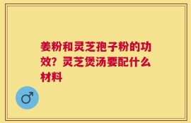 姜粉和灵芝孢子粉的功效？灵芝煲汤要配什么材料