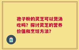孢子粉的灵芝可以煲汤吃吗？探讨灵芝的营养价值和烹饪方法？